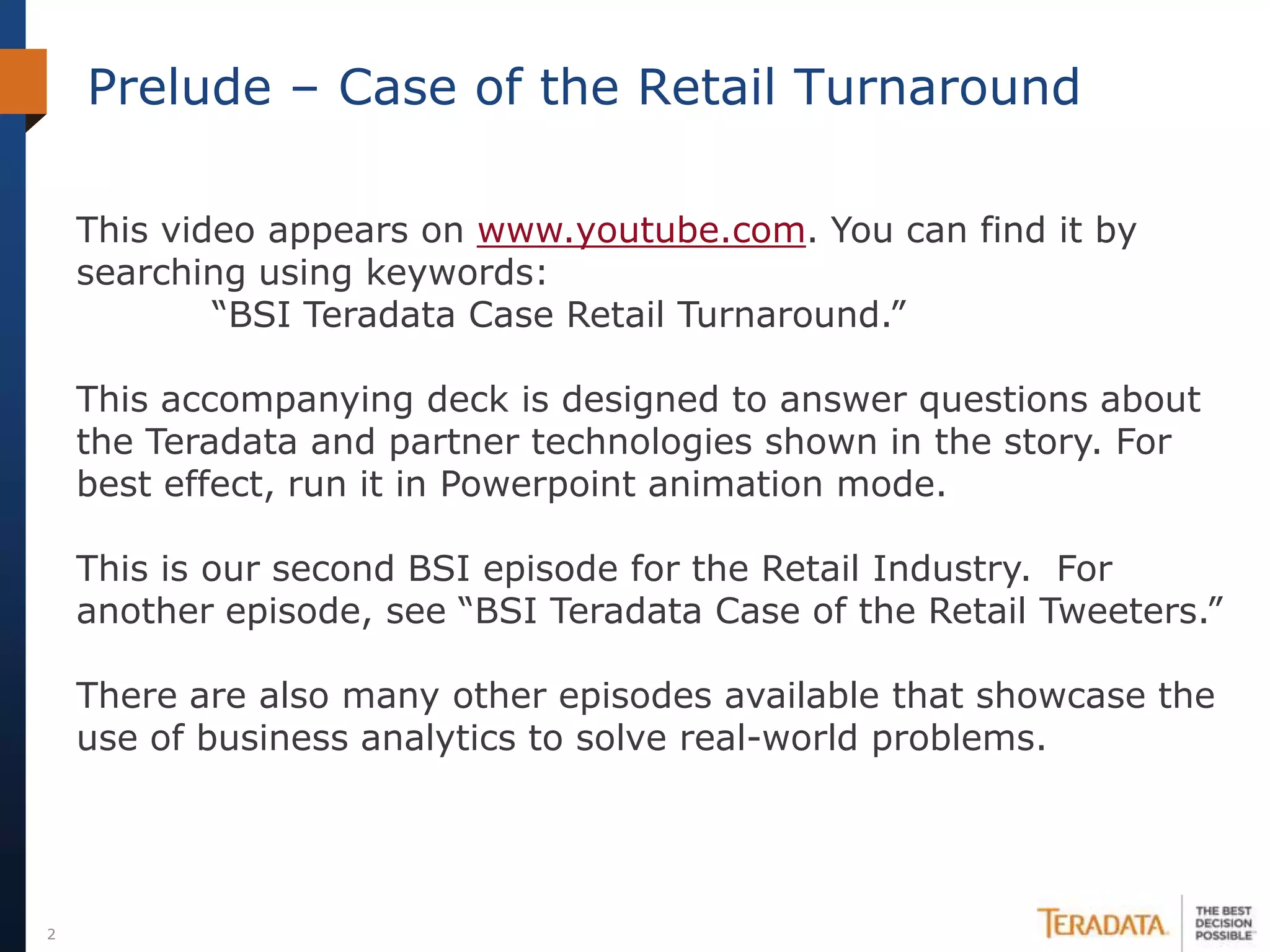Prelude – Case of the Retail Turnaround

    This video appears on www.youtube.com. You can find it by
    searching using keywords:
            “BSI Teradata Case Retail Turnaround.”

    This accompanying deck is designed to answer questions about
    the Teradata and partner technologies shown in the story. For
    best effect, run it in Powerpoint animation mode.

    This is our second BSI episode for the Retail Industry. For
    another episode, see “BSI Teradata Case of the Retail Tweeters.”

    There are also many other episodes available that showcase the
    use of business analytics to solve real-world problems.




2
 
