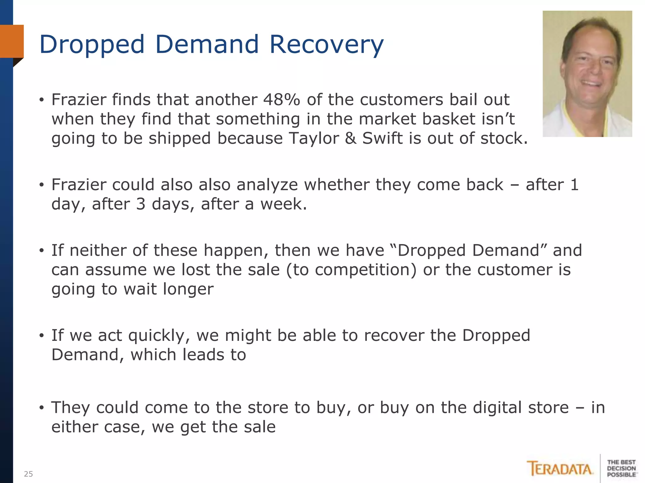 Dropped Demand Recovery

     • Frazier finds that another 48% of the customers bail out
       when they find that something in the market basket isn’t      going
       going to be shipped because Taylor & Swift is out of stock.

     • Frazier could also also analyze whether they come back – after 1
       day, after 3 days, after a week.

     • If neither of these happen, then we have “Dropped Demand” and
       can assume we lost the sale (to competition) or the customer is
       going to wait longer

     • If we act quickly, we might be able to recover the Dropped
       Demand, which leads to
     Idea #3: send an email when the local store is back in stock
     • They could come to the store to buy, or buy on the digital store – in
       either case, we get the sale

25
 