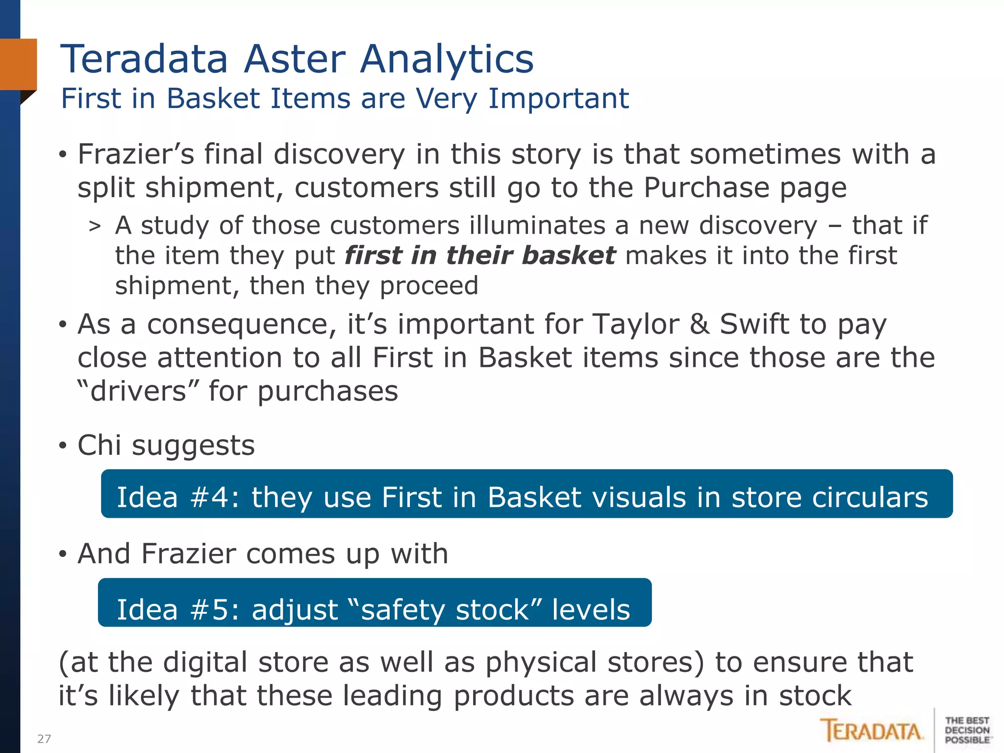 Teradata Aster Analytics
     First in Basket Items are Very Important
     • Frazier’s final discovery in this story is that sometimes with a
       split shipment, customers still go to the Purchase page
       > A study of those customers illuminates a new discovery – that if
         the item they put first in their basket makes it into the first
         shipment, then they proceed
     • As a consequence, it’s important for Taylor & Swift to pay
       close attention to all First in Basket items since those are the
       “drivers” for purchases
     • Chi suggests
         Idea #4: they use First in Basket visuals in store circulars

     • And Frazier comes up with

         Idea #5: adjust “safety stock” levels
     (at the digital store as well as physical stores) to ensure that
     it’s likely that these leading products are always in stock
27
 