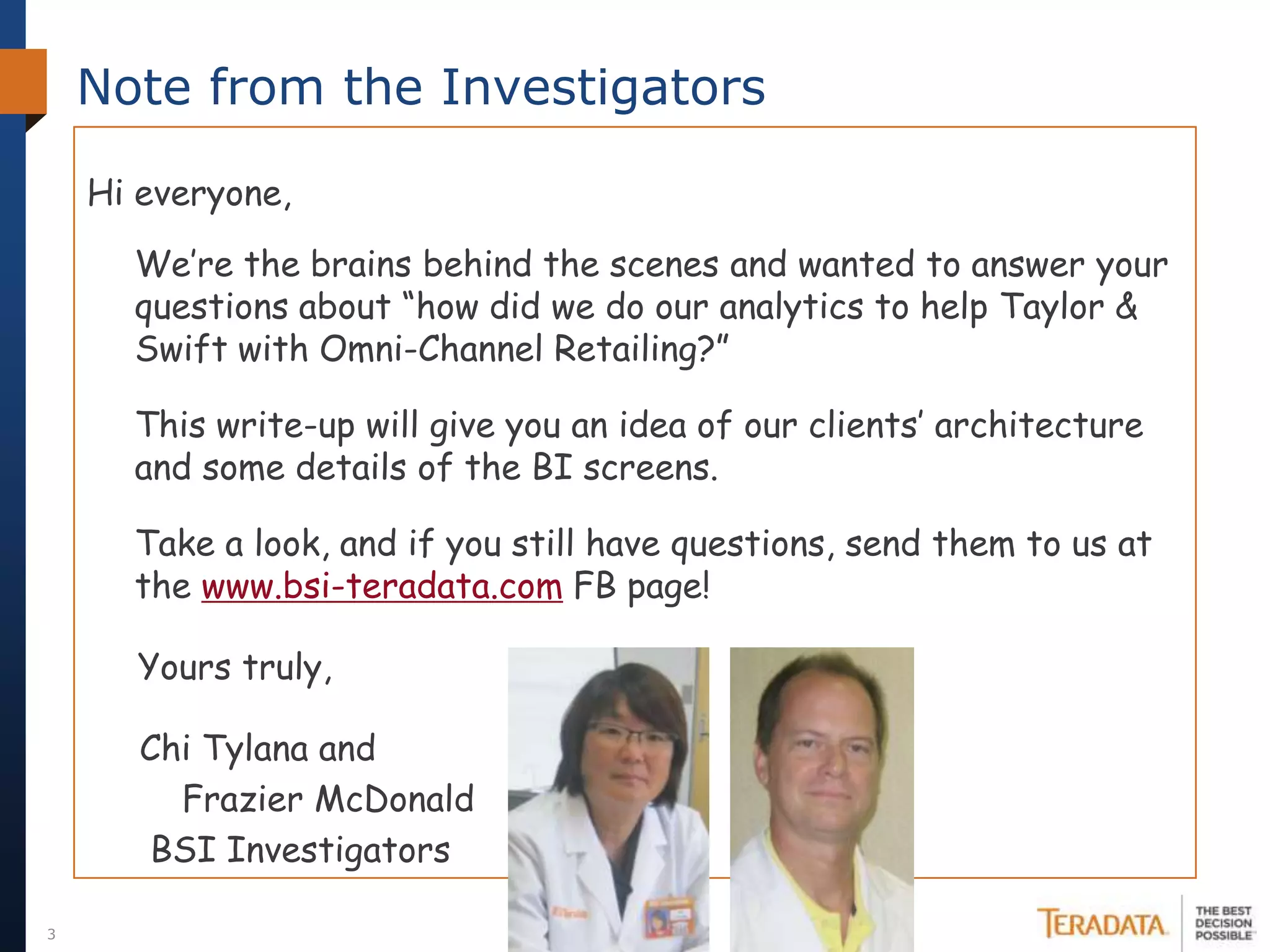 Note from the Investigators

    Hi everyone,

      We’re the brains behind the scenes and wanted to answer your
      questions about “how did we do our analytics to help Taylor &
      Swift with Omni-Channel Retailing?”

      This write-up will give you an idea of our clients’ architecture
      and some details of the BI screens.

      Take a look, and if you still have questions, send them to us at
      the www.bsi-teradata.com FB page!

      Yours truly,

       Chi Tylana and
         Frazier McDonald
       BSI Investigators

3
 