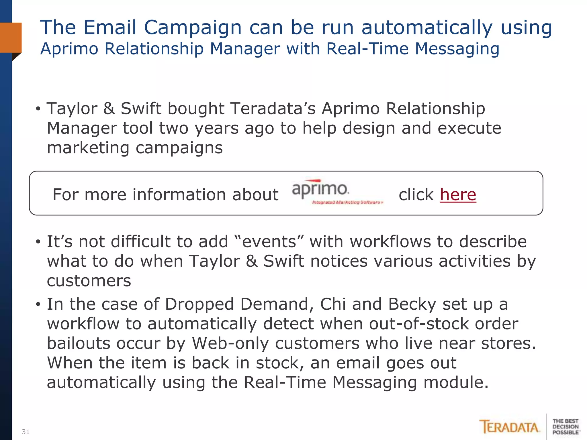 The Email Campaign can be run automatically using
     Aprimo Relationship Manager with Real-Time Messaging


     • Taylor & Swift bought Teradata’s Aprimo Relationship
       Manager tool two years ago to help design and execute
       marketing campaigns

       For more information about                 click here

     • It’s not difficult to add “events” with workflows to describe
       what to do when Taylor & Swift notices various activities by
       customers
     • In the case of Dropped Demand, Chi and Becky set up a
       workflow to automatically detect when out-of-stock order
       bailouts occur by Web-only customers who live near stores.
       When the item is back in stock, an email goes out
       automatically using the Real-Time Messaging module.

31
 