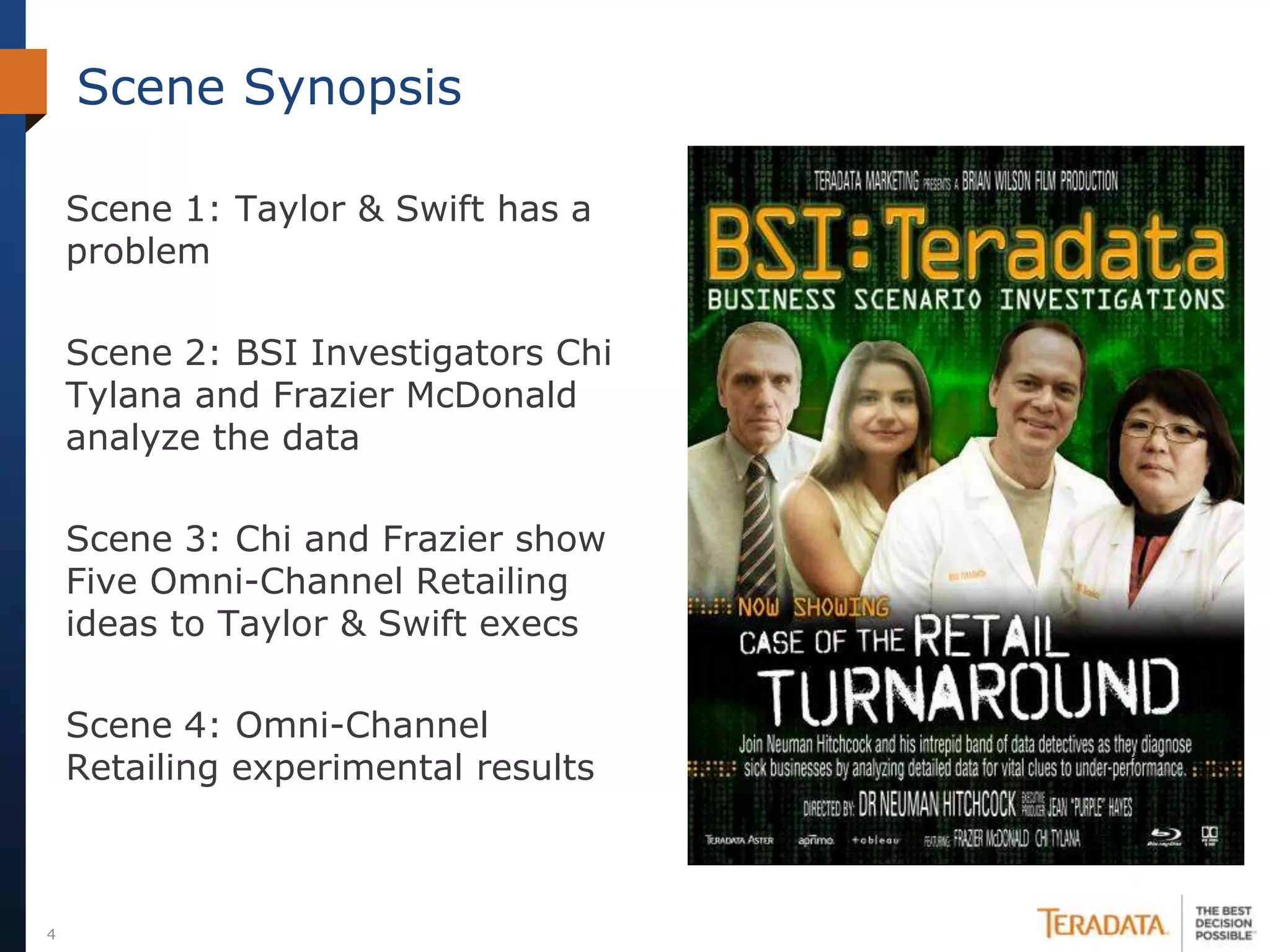Scene Synopsis

    Scene 1: Taylor & Swift has a
    problem

    Scene 2: BSI Investigators Chi
    Tylana and Frazier McDonald
    analyze the data

    Scene 3: Chi and Frazier show
    Five Omni-Channel Retailing
    ideas to Taylor & Swift execs

    Scene 4: Omni-Channel
    Retailing experimental results



4
 