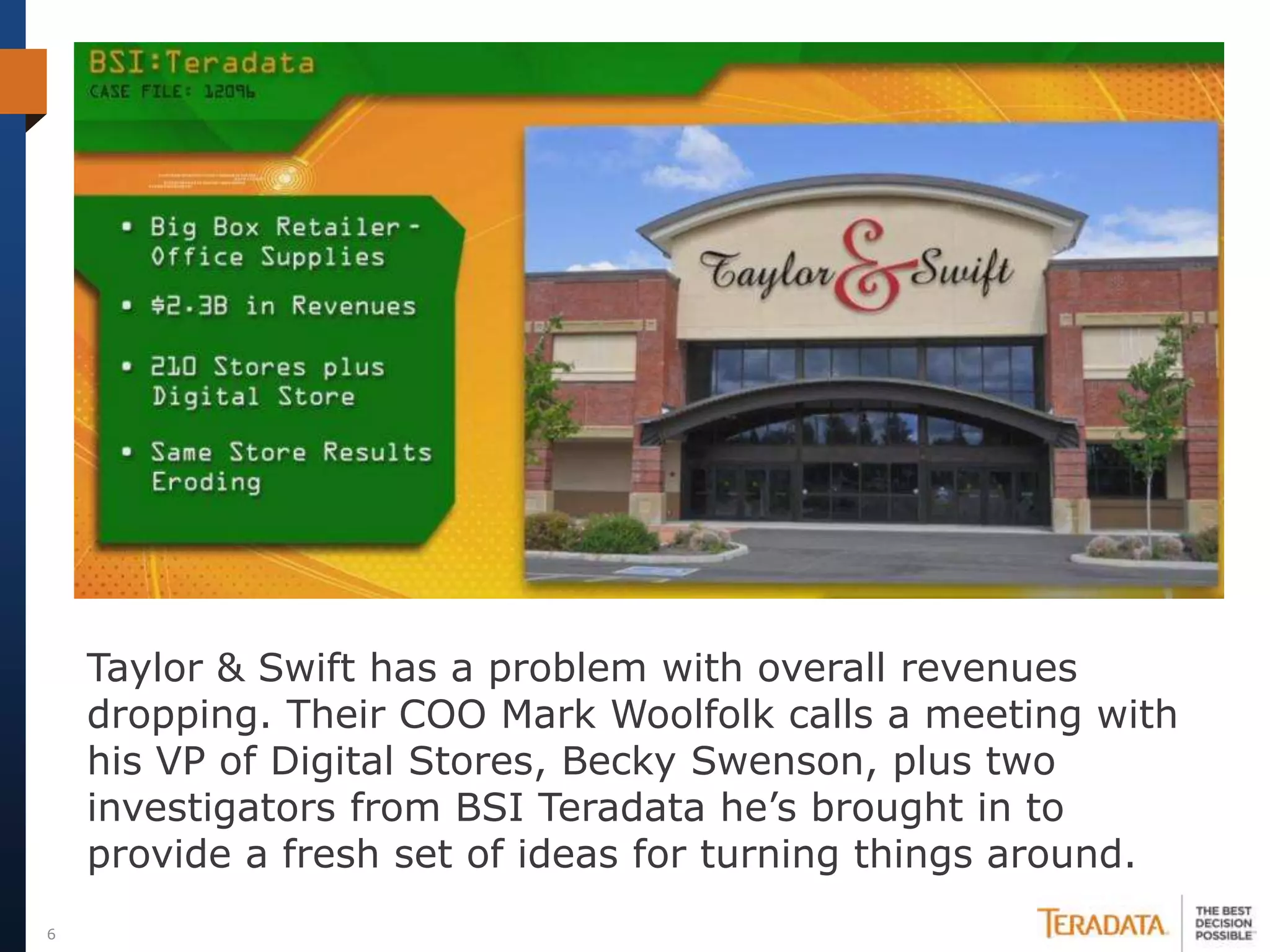 Taylor & Swift has a problem with overall revenues
    dropping. Their COO Mark Woolfolk calls a meeting with
    his VP of Digital Stores, Becky Swenson, plus two
    investigators from BSI Teradata he’s brought in to
    provide a fresh set of ideas for turning things around.
6
 