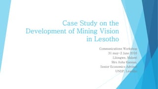 Case Study on the
Development of Mining Vision
in Lesotho
Communications Workshop
31 may-2 June 2016
Lilongwe, Malawi
Mrs Asha Kannan,
Senior Economics Advisor
UNDP, Lesotho
 