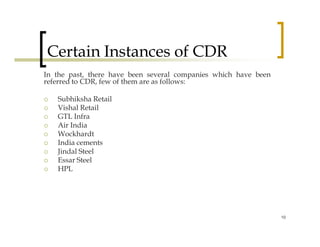 Certain Instances of CDR
In the past, there have been several companies which have been
referred to CDR, few of them are as follows:

   Subhiksha Retail
   Vishal Retail
   GTL Infra
   Air India
   Wockhardt
   India cements
   Jindal Steel
   Essar Steel
   HPL




                                                                 10
 