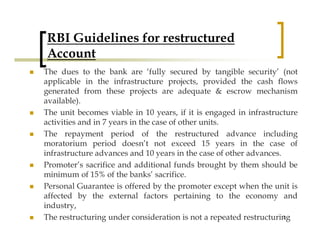 RBI Guidelines for restructured
Account
The dues to the bank are ‘fully secured by tangible security’ (not
applicable in the infrastructure projects, provided the cash flows
generated from these projects are adequate & escrow mechanism
available).
The unit becomes viable in 10 years, if it is engaged in infrastructure
activities and in 7 years in the case of other units.
The repayment period of the restructured advance including
moratorium period doesn’t not exceed 15 years in the case of
infrastructure advances and 10 years in the case of other advances.
Promoter’s sacrifice and additional funds brought by them should be
minimum of 15% of the banks’ sacrifice.
Personal Guarantee is offered by the promoter except when the unit is
affected by the external factors pertaining to the economy and
industry,
The restructuring under consideration is not a repeated restructuring
                                                                   12
 