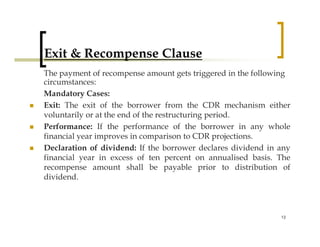 Exit & Recompense Clause
The payment of recompense amount gets triggered in the following
circumstances:
Mandatory Cases:
Exit: The exit of the borrower from the CDR mechanism either
voluntarily or at the end of the restructuring period.
Performance: If the performance of the borrower in any whole
financial year improves in comparison to CDR projections.
Declaration of dividend: If the borrower declares dividend in any
financial year in excess of ten percent on annualised basis. The
recompense amount shall be payable prior to distribution of
dividend.



                                                              13
 