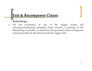 Exit & Recompense Clause
Methodology:
On the occurrence of any of the trigger events, the
referring/monitoring institution shall convene a meeting of the
Monitoring Committee to determine the quantum of the recompense
amount payable by the borrower till the trigger date.




                                                            14
 