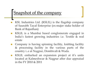 Snapshot of the company

KSL Industries Ltd. (KSLIL) is the flagship company
of Saurabh Tayal Enterprise (ex-major stake holder of
Bank of Rajasthan)
KSLIL is a Mumbai based conglomerate engaged in
India’s fastest growing industries i.e. Textile & real
estate
Company is having spinning facility, knitting facility
& processing facility in the various parts of the
country i..e at Nagpur, Dombivali & Wada.
KSLIL embarked an expansion project at it’s units
located at Kalmeshwar & Nagpur after due appraisal
in the FY 2010 & 2011
 