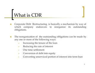 What is CDR
Corporate Debt Restructuring is basically a mechanism by way of
which company endeavors to reorganize its outstanding
obligations.

The reorganization of the outstanding obligations can be made by
any one or more of the following ways:
       Increasing the tenure of the loan
       Reducing the rate of interest
       One time settlement
       Conversion of debt into equity
       Converting unserviced portion of interest into term loan

                                                              2
 