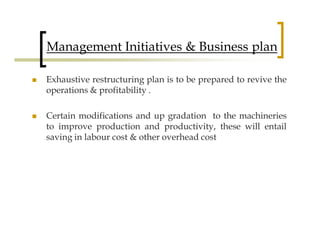 Management Initiatives & Business plan

Exhaustive restructuring plan is to be prepared to revive the
operations & profitability .

Certain modifications and up gradation to the machineries
to improve production and productivity, these will entail
saving in labour cost & other overhead cost
 