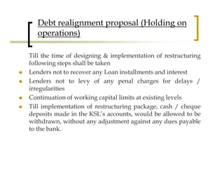 Debt realignment proposal (Holding on
   operations)

Till the time of designing & implementation of restructuring
following steps shall be taken
Lenders not to recover any Loan installments and interest
Lenders not to levy of any penal charges for delays /
irregularities
Continuation of working capital limits at existing levels
Till implementation of restructuring package, cash / cheque
deposits made in the KSL’s accounts, would be allowed to be
withdrawn, without any adjustment against any dues payable
to the bank.
 