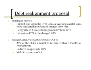 Debt realignment proposal
3.   Funding of Interest:
         Interest due upon the term loans & working capital loans
         to be converted into Funded interest term loan
         Repayable in 2 years starting from 30th June 2015
         Interest on FITL to be charged @5%

4.   Foreign Currency convertible Bonds(FCCB’s):
         25% of the FCCB amount to be paid within 6 months of
         restructuring
         Reduced coupon rate @2%
         Yield to maturity of 4%
 