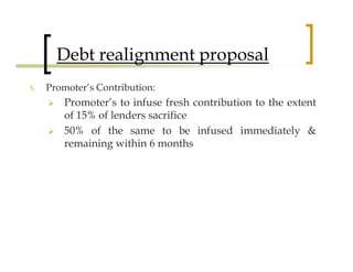 Debt realignment proposal
5.   Promoter’s Contribution:
         Promoter’s to infuse fresh contribution to the extent
         of 15% of lenders sacrifice
         50% of the same to be infused immediately &
         remaining within 6 months
 