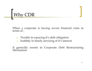 Why CDR

When a corporate is having severe financial crisis in
terms of :

     Trouble in repaying it’s debt obligation
     Inability in timely servicing of it’s interest

It generally resorts to Corporate Debt Restructuring
Mechanism



                                                      3
 