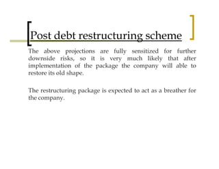 Post debt restructuring scheme
The above projections are fully sensitized for further
downside risks, so it is very much likely that after
implementation of the package the company will able to
restore its old shape.

The restructuring package is expected to act as a breather for
the company.
 