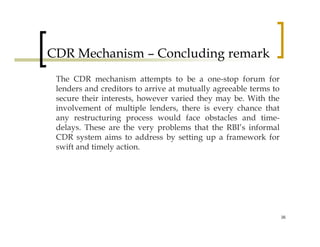 CDR Mechanism – Concluding remark
 The CDR mechanism attempts to be a one-stop forum for
 lenders and creditors to arrive at mutually agreeable terms to
 secure their interests, however varied they may be. With the
 involvement of multiple lenders, there is every chance that
 any restructuring process would face obstacles and time-
 delays. These are the very problems that the RBI’s informal
 CDR system aims to address by setting up a framework for
 swift and timely action.




                                                                  36
 