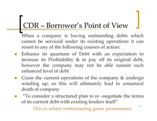 CDR – Borrower’s Point of View
When a company is having outstanding debts which
cannot be serviced under its existing operations it can
resort to any of the following courses of action:
Enhance its quantum of Debt with an expectation to
increase its Profitability & to pay off its original debt,
however the company may not be able sustain such
enhanced level of debt
Cease the current operations of the company & undergo
winding up, so this will ultimately lead to unnatural
death of company
 “To consider a structured plan to re –negotiate the terms
of its current debt with existing lenders itself”
                                                        4
       This is where restructuring gains prominence.
 