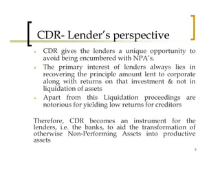 CDR- Lender’s perspective
   CDR gives the lenders a unique opportunity to
   avoid being encumbered with NPA’s.
   The primary interest of lenders always lies in
   recovering the principle amount lent to corporate
   along with returns on that investment & not in
   liquidation of assets
   Apart from this Liquidation proceedings are
   notorious for yielding low returns for creditors

Therefore, CDR becomes an instrument for the
lenders, i.e. the banks, to aid the transformation of
otherwise Non-Performing Assets into productive
assets
                                                    5
 