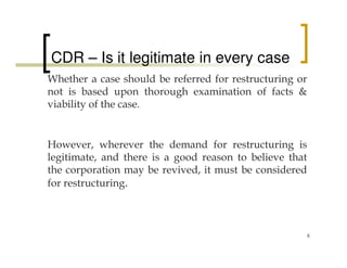 CDR – Is it legitimate in every case
Whether a case should be referred for restructuring or
not is based upon thorough examination of facts &
viability of the case.


However, wherever the demand for restructuring is
legitimate, and there is a good reason to believe that
the corporation may be revived, it must be considered
for restructuring.



                                                         6
 