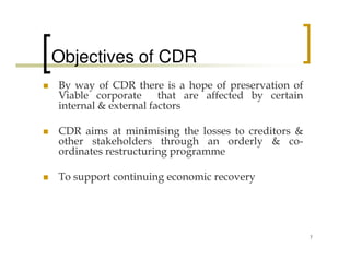 Objectives of CDR
By way of CDR there is a hope of preservation of
Viable corporate      that are affected by certain
internal & external factors

CDR aims at minimising the losses to creditors &
other stakeholders through an orderly & co-
ordinates restructuring programme

To support continuing economic recovery




                                                     7
 