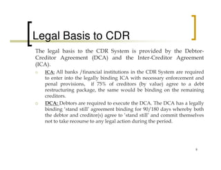 Legal Basis to CDR
The legal basis to the CDR System is provided by the Debtor-
Creditor Agreement (DCA) and the Inter-Creditor Agreement
(ICA).
   ICA: All banks /financial institutions in the CDR System are required
   to enter into the legally binding ICA with necessary enforcement and
   penal provisions, if 75% of creditors (by value) agree to a debt
   restructuring package, the same would be binding on the remaining
   creditors.
   DCA: Debtors are required to execute the DCA. The DCA has a legally
   binding ‘stand still’ agreement binding for 90/180 days whereby both
   the debtor and creditor(s) agree to ‘stand still’ and commit themselves
   not to take recourse to any legal action during the period.




                                                                      9
 