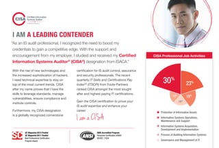 CISA Professional Job Activities
Protection of Information Assets
Information Systems Operations,
Maintenance and Support
Information Systems Acquisition,
Development and Implementation
Process of Auditing Information Systems
Governance and Management of IT
14%
19%
23%
14%
30%
“As an IS audit professional, I recognized the need to boost my
credentials to gain a competitive edge. With the support and
encouragement from my employer, I studied and received my Certified
Information Systems Auditor®
(CISA®
) designation from ISACA.”
With the rise of new technologies and
the increased sophistication of hackers,
I need technical expertise to stay on
top of the most current trends. CISA
after my name proves that I have the
skills to leverage standards, manage
vulnerabilities, ensure compliance and
institute controls.
Furthermore, my CISA designation
is a globally recognized cornerstone
certification for IS audit control, assurance
and security professionals. The recent
quarterly IT Skills and Certifications Pay
IndexTM
(ITSCPI) from Foote Partners
ranked CISA amongst the most sought
after and highest paying IT certifications.
Gain the CISA certification to prove your
IS audit expertise and enhance your
career.
I AM A LEADING CONTENDER
I am a CISA
SC Magazine 2013 Finalist
SC Magazine 2011 Finalist
Best Professional Certification
Program Award
ANSI Accredited Program
Personnel Certification #0694
ISO/IEC 17024
 