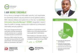 “In my role as a manager of information security, I am responsible
for overseeing network security products across global locations.
With malicious attacks and cybercrime on the rise, my Certified
Information Security Manager®
(CISM®
) designation means I
have the skills to manage, develop and implement an enterprise’s
information security systems.”
This unique management-focused
certification promotes international
security practices and, is a globally
accepted standard of achievement.
Becoming CISM-certified has given
me higher earning potential and career
advancement. The recent quarterly IT
Skills and Certifications Pay IndexTM
(ITSCPI) from Foote Partners ranked
CISM as one of the highest paying and
most sought after IT certifications.
Demonstrate your information security
management expertise and increase your
competitive edge by becoming a CISM.
I AM more CREDIBLE
I am a CISM
CISM Professional Job Activities
18%
25%
24%
33%
Information Risk Management
and Compliance
Information Security Program
Development and Management
Information Security Governance
Information Security Incident
Management
SC Magazine 2013 Finalist
SC Magazine 2012 Finalist
Best Professional Certification
Program Award
ANSI Accredited Program
Personnel Certification #0694
ISO/IEC 17024
 