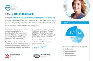 “Being a Certified in the Governance of Enterprise IT®
(CGEIT®
)
professional demonstrates that I am capable to effectively manage and
govern enterprise IT, understand this complex subject holistically, and
can therefore enhance value to my enterprise.”
My role within our global information
and technology division is to
provide cost effective assessment,
implementation and management
solutions to improve control and
governance over enterprise IT.
My CGEIT designation gives me the
credibility to address critical issues around
governance and strategic alignment such
as regulatory requirements, best practices
and privacy risks. The recent quarterly
IT Skills and Certifications Pay IndexTM
(ITSCPI) from Foote Partners ranked
CGEIT as one of the IT certifications that
gained 10%
or more in market value.
Become a CGEIT and demonstrate your
ability to successfully manage and
govern enterprise IT.
I AM A TOP PERFORMER
CGEIT Professional Job Activities
Framework for the Governance of Enterprise IT
Risk Optimization
Strategic Management
Benefits Realization
Resource Optimization
16%
15%
20%
25%
24%
I am a CGEIT
SC Magazine 2011 Finalist
Best Professional Certification
Program Award
ANSI Accredited Program
Personnel Certification #0694
ISO/IEC 17024
 