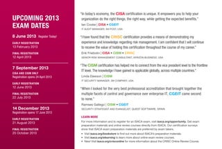 Upcoming 2013
Exam Dates
8 June 2013 Register Today!
Early registration
13 February 2013
Final registration
12 April 2013
7 September 2013
CISA and CISM Only
Registration opens 24 April 2013
Early registration
12 June 2013
Final registration
22 July 2013
14 December 2013
Registration opens 17 June 2013
Early registration
21 August 2013
Final registration
25 October 2013
“In today’s economy, the CISA certification is unique. It empowers you to help your
organization do the right things, the right way, while getting the expected benefits.”
Ian Cooke | CISA • CGEIT
IT AUdit Manager, An Post, USA
“I have found that the CRISC certification provides a means of demonstrating my
experience and knowledge regarding risk management. I am confident that I will continue
to receive the value of holding this certification throughout the course of my career.”
Erik Friebolin | CISA • CISM • CRISC
Senior Risk Management Consultant, Verizon Business, USA
“The CISM certification has helped me to connect from the vice president level to the frontline
IT level. The knowledge I have gained is applicable globally, across multiple countries.”
Linda Dawson | CISM
IT security manager, 3m company, USA
“When I looked for the very best professional accreditation that brought together the
multiple facets of control and governance over enterprise IT, CGEIT came second
to none.”
Ramses Gallego | CISM • CGEIT
Security Strategist and Evangelist, Quest Software, SPAIN
Learn More
For more information and to register for an ISACA exam, visit isaca.org/opportunity. Get exam
preparation materials and online review courses directly from ISACA. Our certification surveys
show that ISACA exam preparation materials are preferred by exam takers.
•	 Visit isaca.org/bookstore to find out more about ISACA’s preparation materials.
•	 Visit isaca.org/elearning to learn more about online exam review courses.
•	 New! Visit isaca.org/crisconline for more information about the CRISC Online Review Course.
 