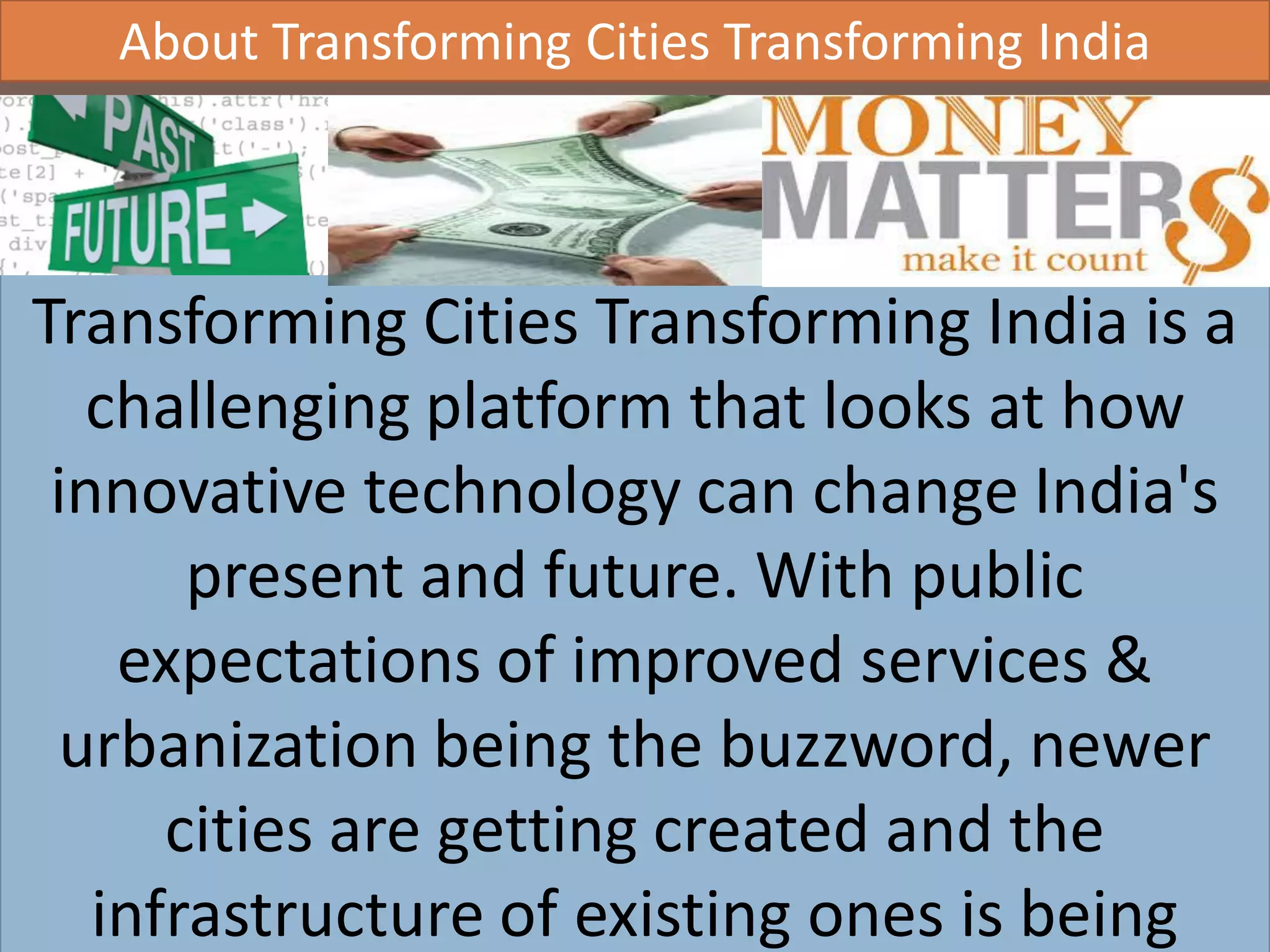AIC Tech 2016- Sustainability in Practice16/1/2016
Transforming Cities Transforming India is a
challenging platform that looks at how
innovative technology can change India's
present and future. With public
expectations of improved services &
urbanization being the buzzword, newer
cities are getting created and the
infrastructure of existing ones is being
About Transforming Cities Transforming India
 