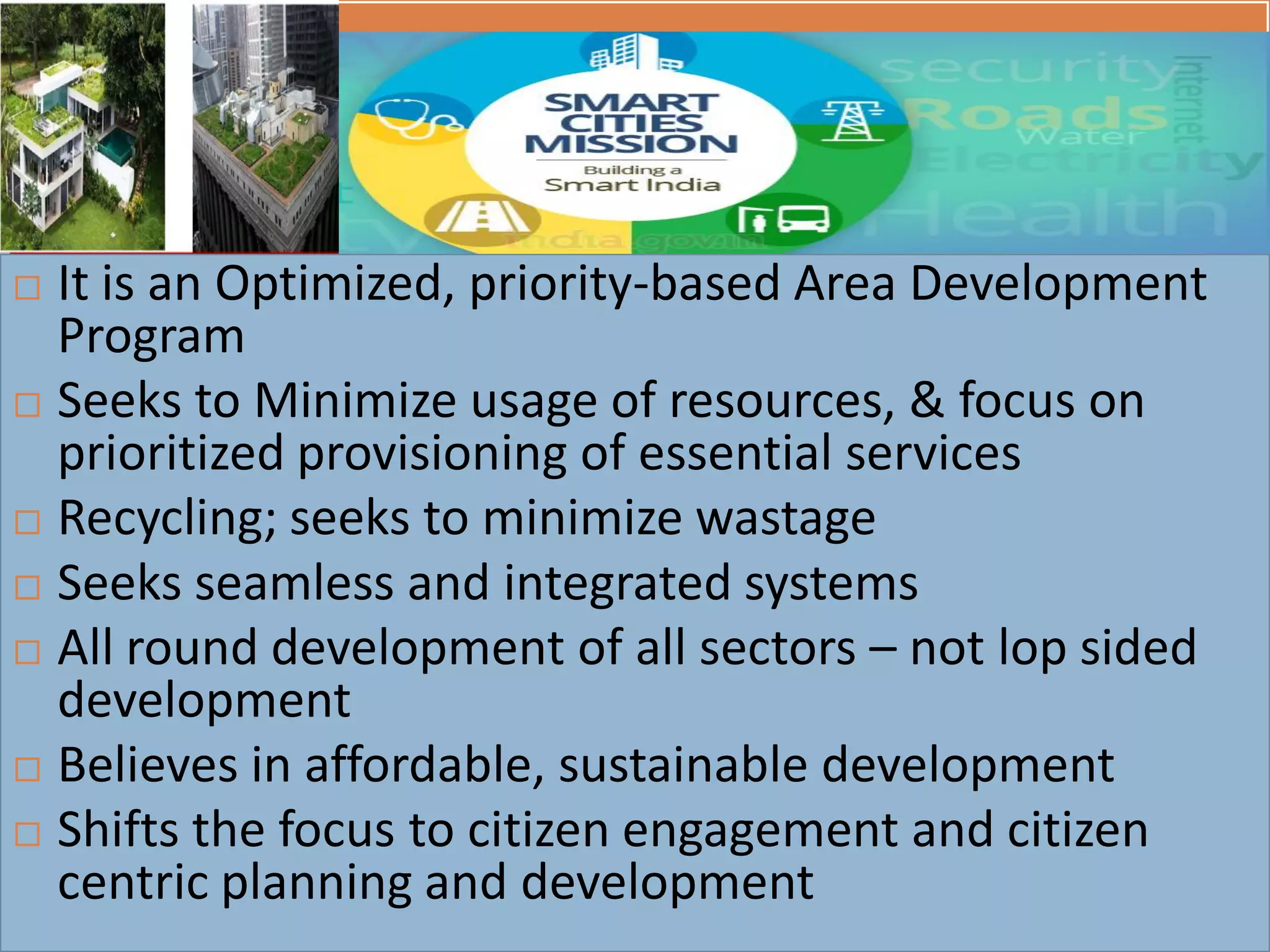 A Smart City Mission….
 It is an Optimized, priority-based Area Development
Program
 Seeks to Minimize usage of resources, & focus on
prioritized provisioning of essential services
 Recycling; seeks to minimize wastage
 Seeks seamless and integrated systems
 All round development of all sectors – not lop sided
development
 Believes in affordable, sustainable development
 Shifts the focus to citizen engagement and citizen
centric planning and development
 