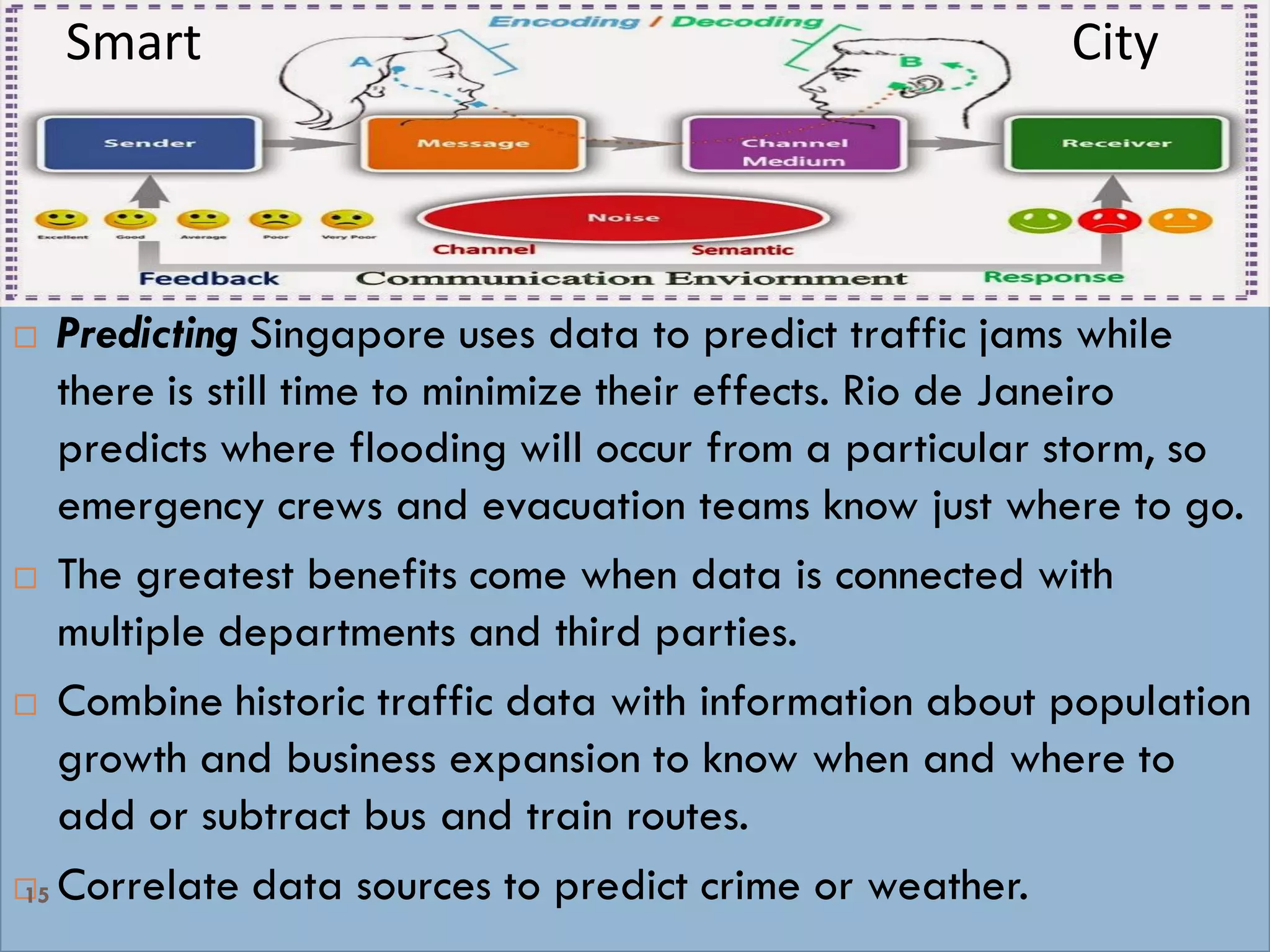Smart cities collect, communicate and crunch data &
By Analytics Predict Actions & Emergency
Preparedness
 Predicting Singapore uses data to predict traffic jams while
there is still time to minimize their effects. Rio de Janeiro
predicts where flooding will occur from a particular storm, so
emergency crews and evacuation teams know just where to go.
 The greatest benefits come when data is connected with
multiple departments and third parties.
 Combine historic traffic data with information about population
growth and business expansion to know when and where to
add or subtract bus and train routes.
 Correlate data sources to predict crime or weather.15
Smart City
 