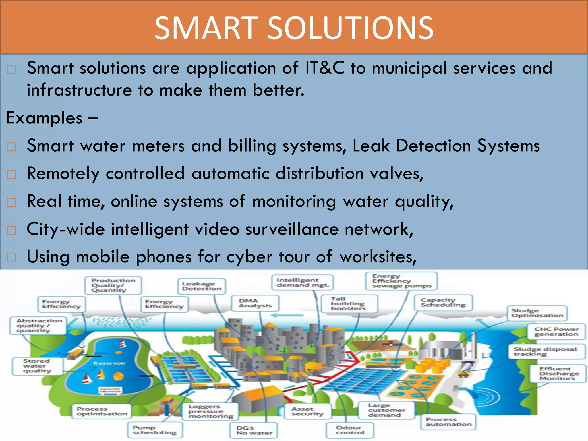 SMART SOLUTIONS
 Smart solutions are application of IT&C to municipal services and
infrastructure to make them better.
Examples –
 Smart water meters and billing systems, Leak Detection Systems
 Remotely controlled automatic distribution valves,
 Real time, online systems of monitoring water quality,
 City-wide intelligent video surveillance network,
 Using mobile phones for cyber tour of worksites,
16
 