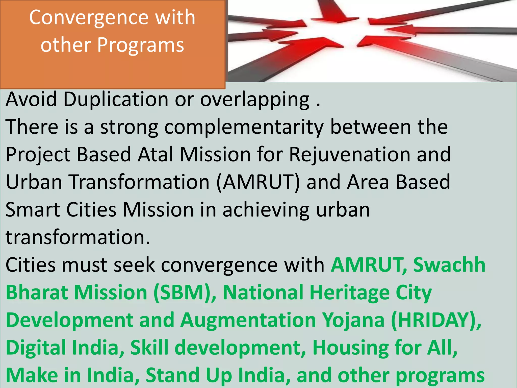 AIC Tech 2016- Sustainability in Practice16/1/2016
Avoid Duplication or overlapping .
There is a strong complementarity between the
Project Based Atal Mission for Rejuvenation and
Urban Transformation (AMRUT) and Area Based
Smart Cities Mission in achieving urban
transformation.
Cities must seek convergence with AMRUT, Swachh
Bharat Mission (SBM), National Heritage City
Development and Augmentation Yojana (HRIDAY),
Digital India, Skill development, Housing for All,
Make in India, Stand Up India, and other programs
Convergence with
other Programs
 