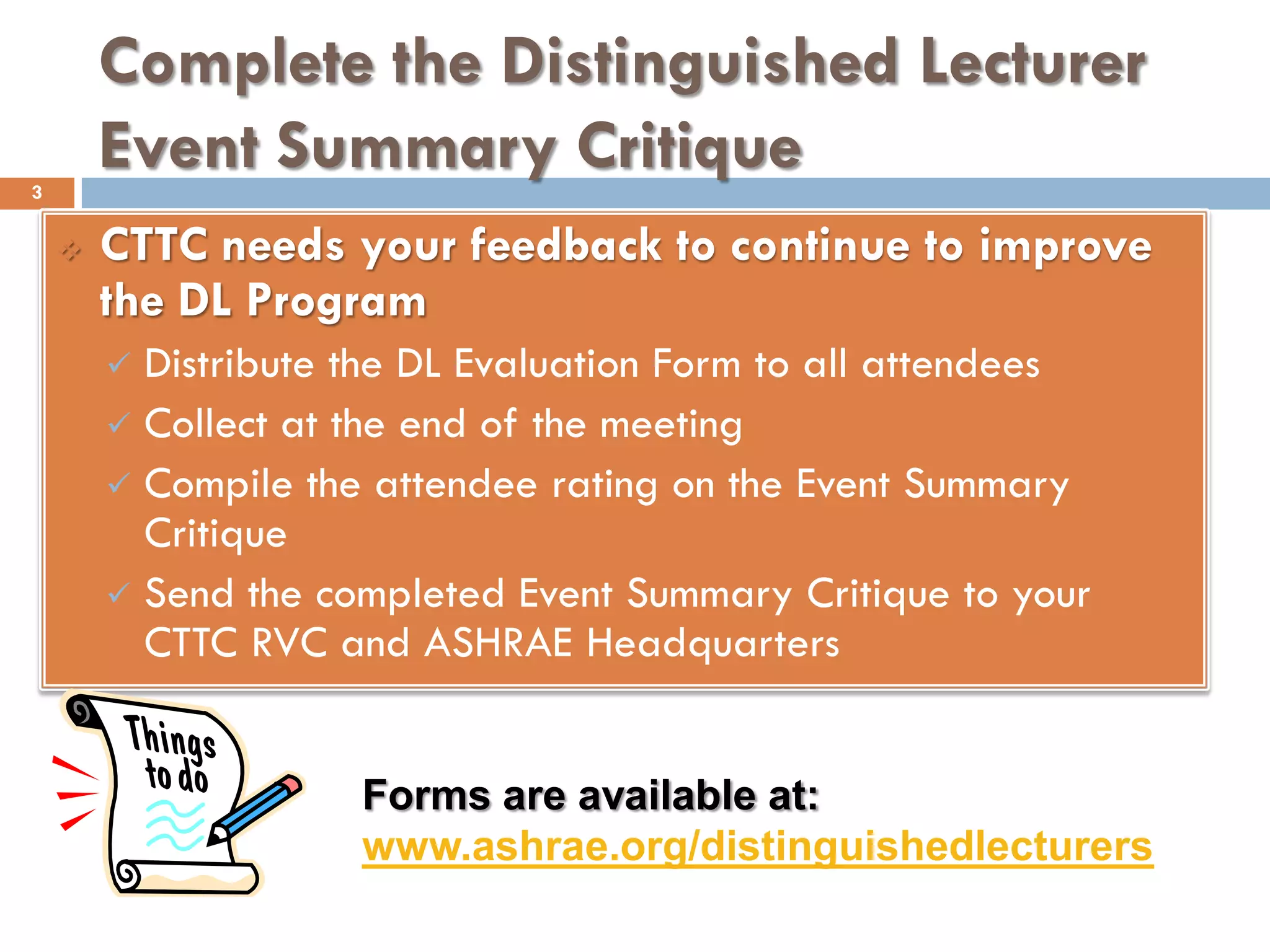 Complete the Distinguished Lecturer
Event Summary Critique
 CTTC needs your feedback to continue to improve
the DL Program
 Distribute the DL Evaluation Form to all attendees
 Collect at the end of the meeting
 Compile the attendee rating on the Event Summary
Critique
 Send the completed Event Summary Critique to your
CTTC RVC and ASHRAE Headquarters
Forms are available at:
www.ashrae.org/distinguishedlecturers
3
 