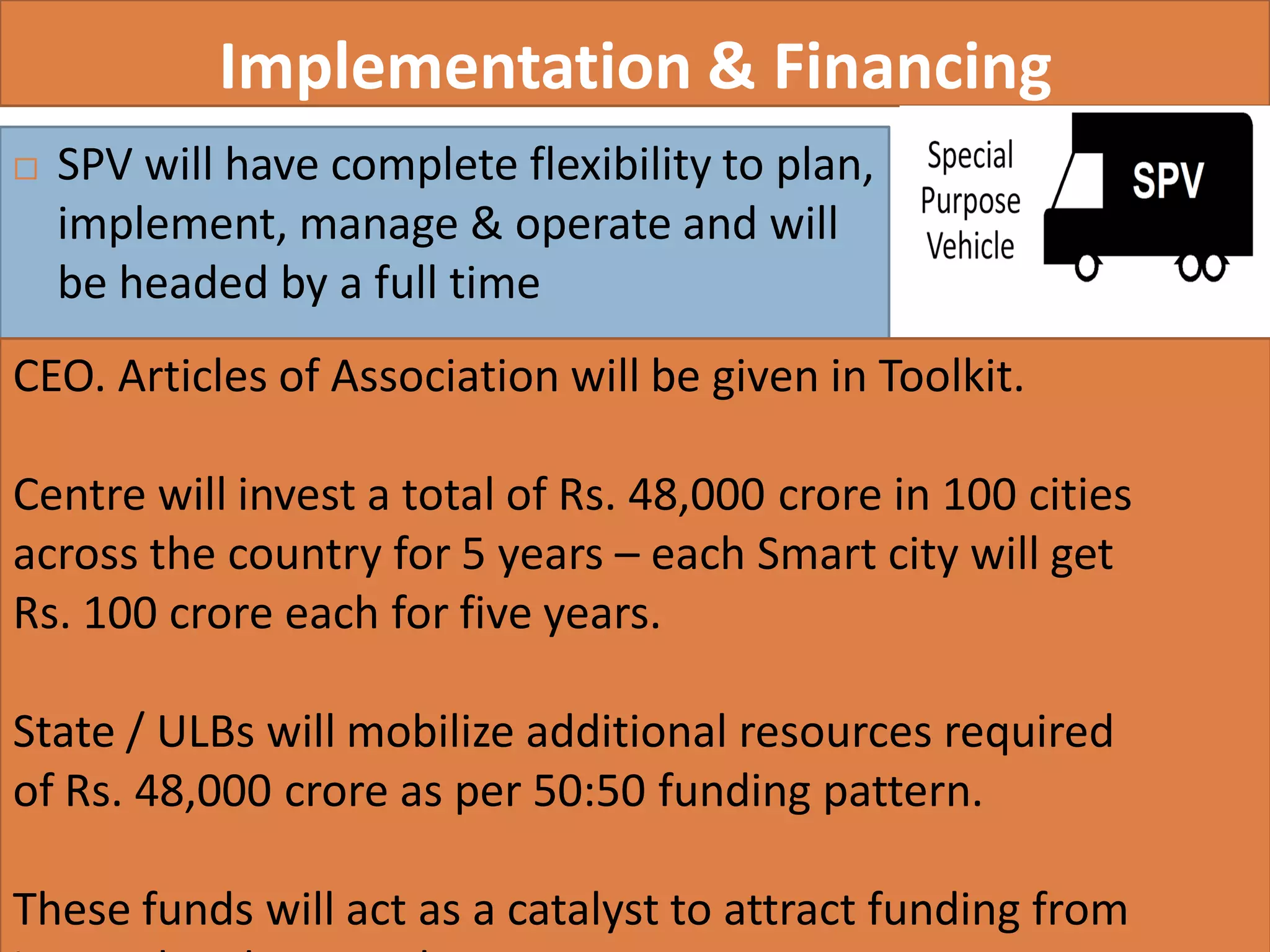 Implementation & Financing
 SPV will have complete flexibility to plan,
implement, manage & operate and will
be headed by a full time
36
CEO. Articles of Association will be given in Toolkit.
Centre will invest a total of Rs. 48,000 crore in 100 cities
across the country for 5 years – each Smart city will get
Rs. 100 crore each for five years.
State / ULBs will mobilize additional resources required
of Rs. 48,000 crore as per 50:50 funding pattern.
These funds will act as a catalyst to attract funding from
 
