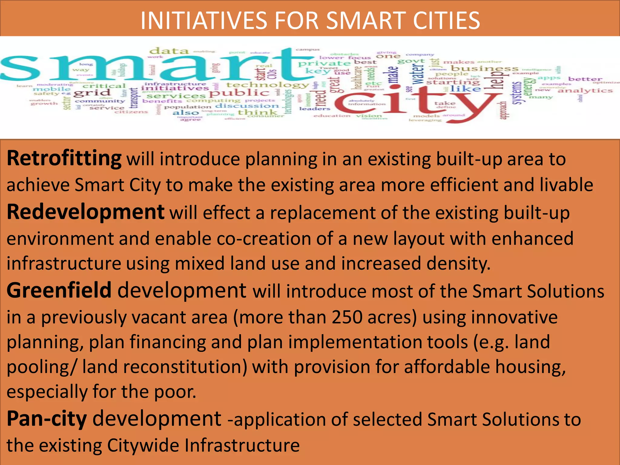 Retrofitting will introduce planning in an existing built-up area to
achieve Smart City to make the existing area more efficient and livable
Redevelopment will effect a replacement of the existing built-up
environment and enable co-creation of a new layout with enhanced
infrastructure using mixed land use and increased density.
Greenfield development will introduce most of the Smart Solutions
in a previously vacant area (more than 250 acres) using innovative
planning, plan financing and plan implementation tools (e.g. land
pooling/ land reconstitution) with provision for affordable housing,
especially for the poor.
Pan-city development -application of selected Smart Solutions to
the existing Citywide Infrastructure
INITIATIVES FOR SMART CITIES
 