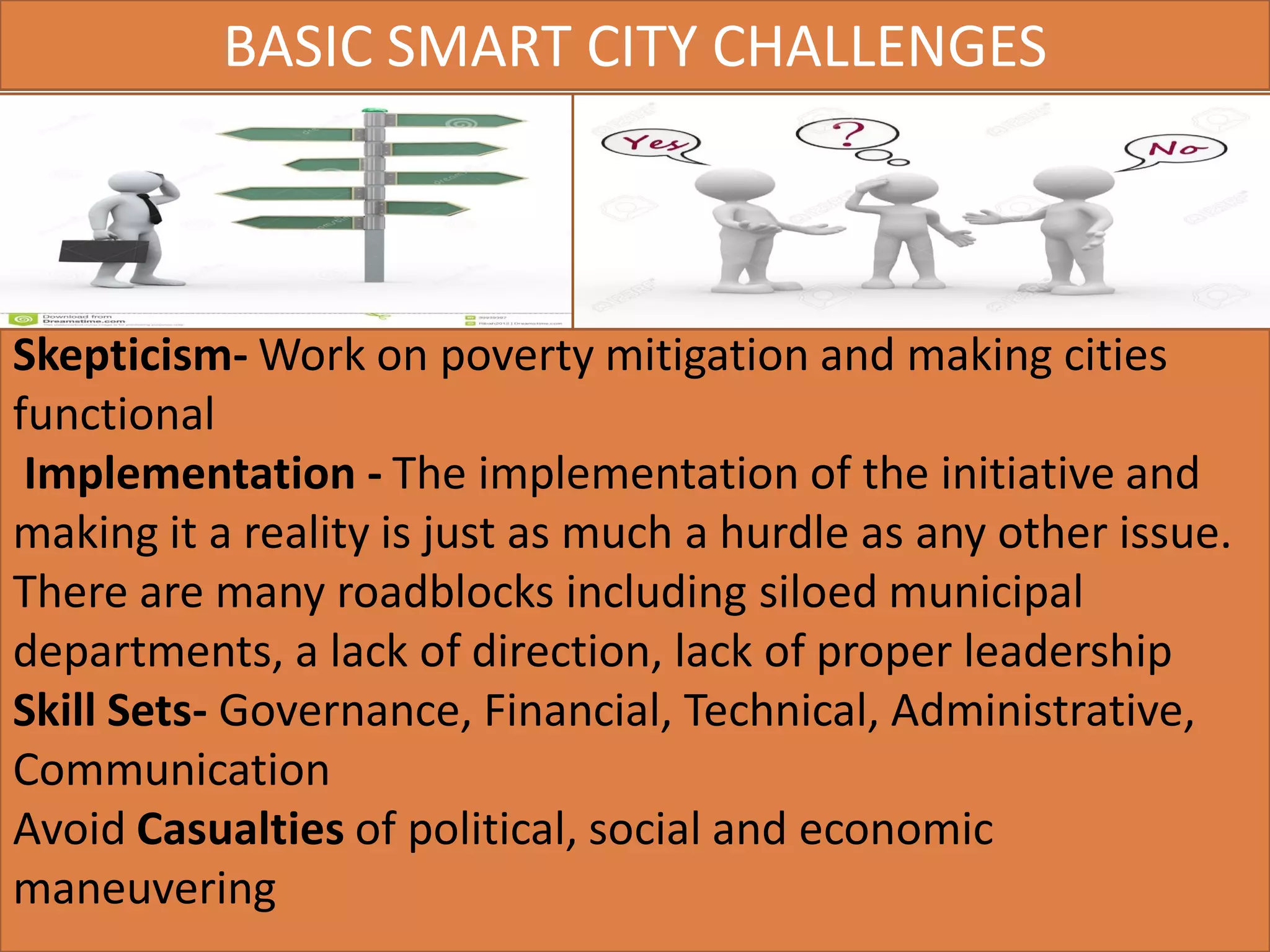 Skepticism- Work on poverty mitigation and making cities
functional
Implementation - The implementation of the initiative and
making it a reality is just as much a hurdle as any other issue.
There are many roadblocks including siloed municipal
departments, a lack of direction, lack of proper leadership
Skill Sets- Governance, Financial, Technical, Administrative,
Communication
Avoid Casualties of political, social and economic
maneuvering
BASIC SMART CITY CHALLENGES
 