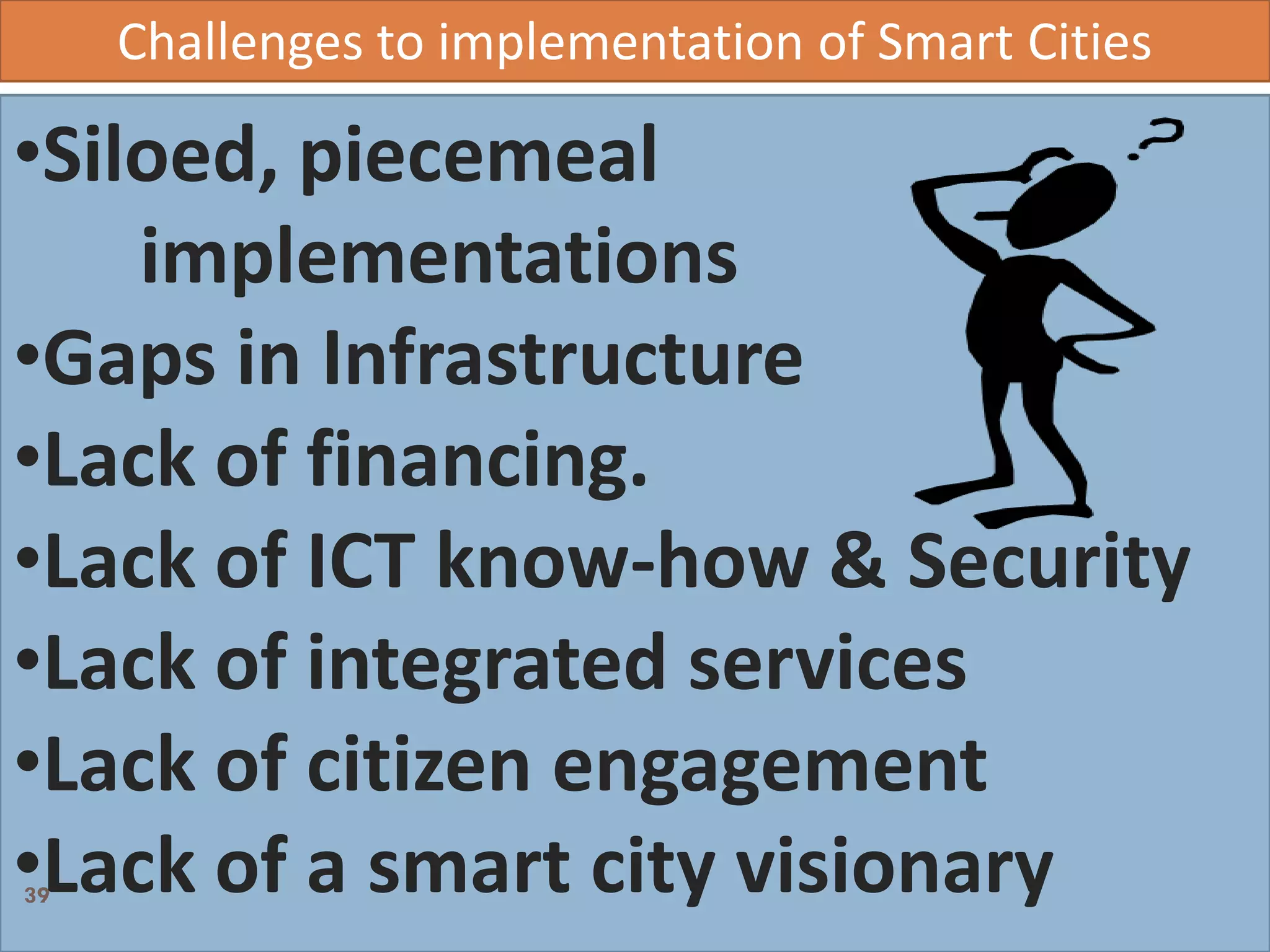 Challenges to implementation of Smart Cities
•Siloed, piecemeal
implementations
•Gaps in Infrastructure
•Lack of financing.
•Lack of ICT know-how & Security
•Lack of integrated services
•Lack of citizen engagement
•Lack of a smart city visionary39
 
