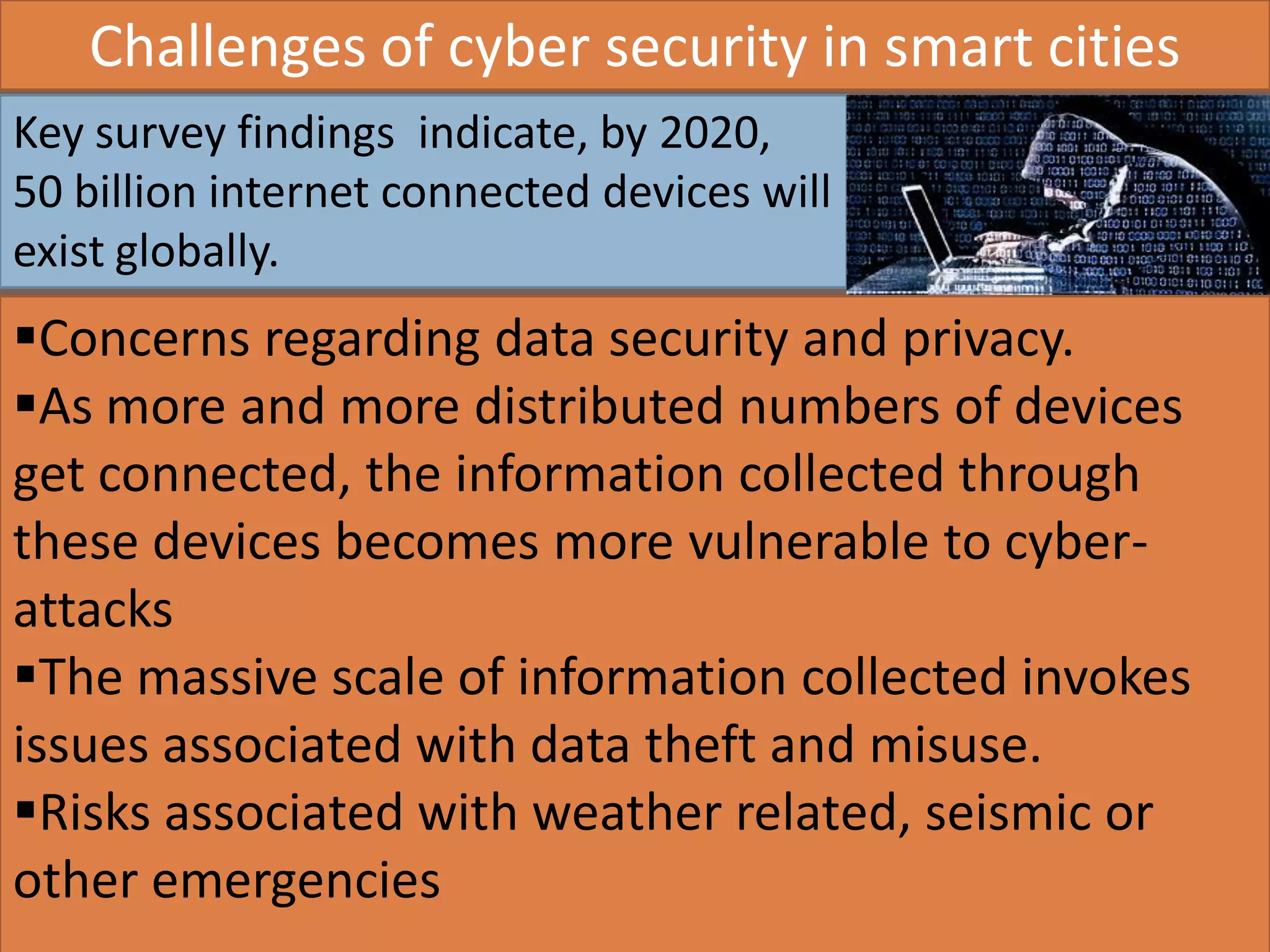 AIC Tech 2016- Sustainability in Practice16/1/2016
Key survey findings indicate, by 2020,
50 billion internet connected devices will
exist globally.
Challenges of cyber security in smart cities
Concerns regarding data security and privacy.
As more and more distributed numbers of devices
get connected, the information collected through
these devices becomes more vulnerable to cyber-
attacks
The massive scale of information collected invokes
issues associated with data theft and misuse.
Risks associated with weather related, seismic or
other emergencies
 