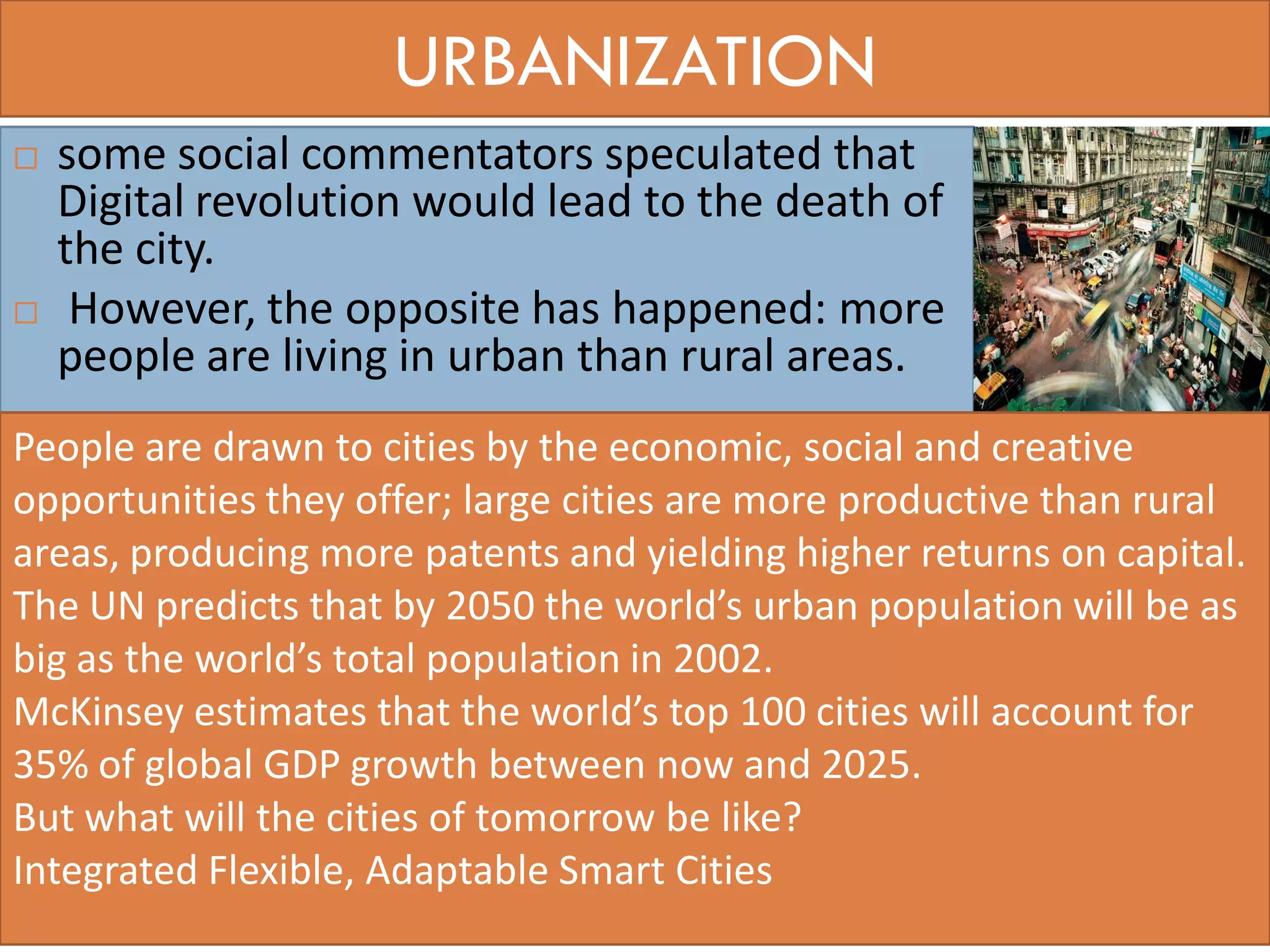 URBANIZATION
 some social commentators speculated that
Digital revolution would lead to the death of
the city.
 However, the opposite has happened: more
people are living in urban than rural areas.
46
People are drawn to cities by the economic, social and creative
opportunities they offer; large cities are more productive than rural
areas, producing more patents and yielding higher returns on capital.
The UN predicts that by 2050 the world’s urban population will be as
big as the world’s total population in 2002.
McKinsey estimates that the world’s top 100 cities will account for
35% of global GDP growth between now and 2025.
But what will the cities of tomorrow be like?
Integrated Flexible, Adaptable Smart Cities
 