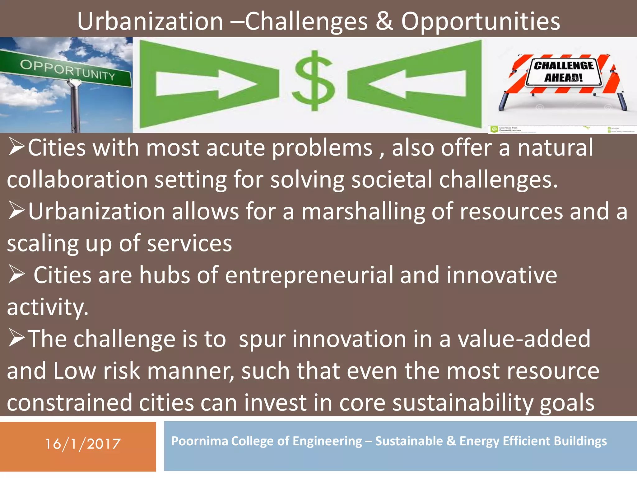 Poornima College of Engineering – Sustainable & Energy Efficient Buildings16/1/2017
Urbanization –Challenges & Opportunities
Cities with most acute problems , also offer a natural
collaboration setting for solving societal challenges.
Urbanization allows for a marshalling of resources and a
scaling up of services
 Cities are hubs of entrepreneurial and innovative
activity.
The challenge is to spur innovation in a value-added
and Low risk manner, such that even the most resource
constrained cities can invest in core sustainability goals
 