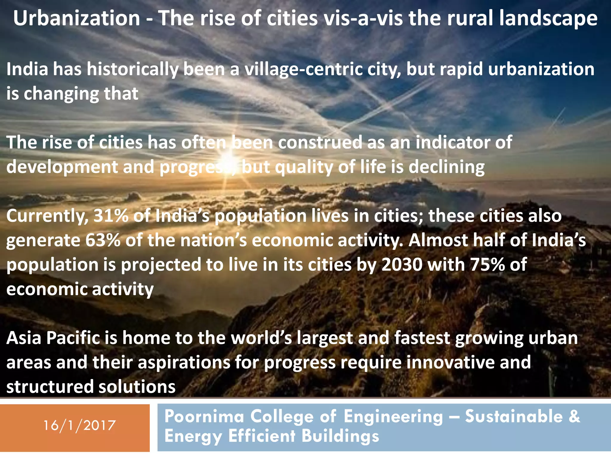 Poornima College of Engineering – Sustainable &
Energy Efficient Buildings
16/1/2017
Urbanization - The rise of cities vis-a-vis the rural landscape
India has historically been a village-centric city, but rapid urbanization
is changing that
The rise of cities has often been construed as an indicator of
development and progress, but quality of life is declining
Currently, 31% of India’s population lives in cities; these cities also
generate 63% of the nation’s economic activity. Almost half of India’s
population is projected to live in its cities by 2030 with 75% of
economic activity
Asia Pacific is home to the world’s largest and fastest growing urban
areas and their aspirations for progress require innovative and
structured solutions
 