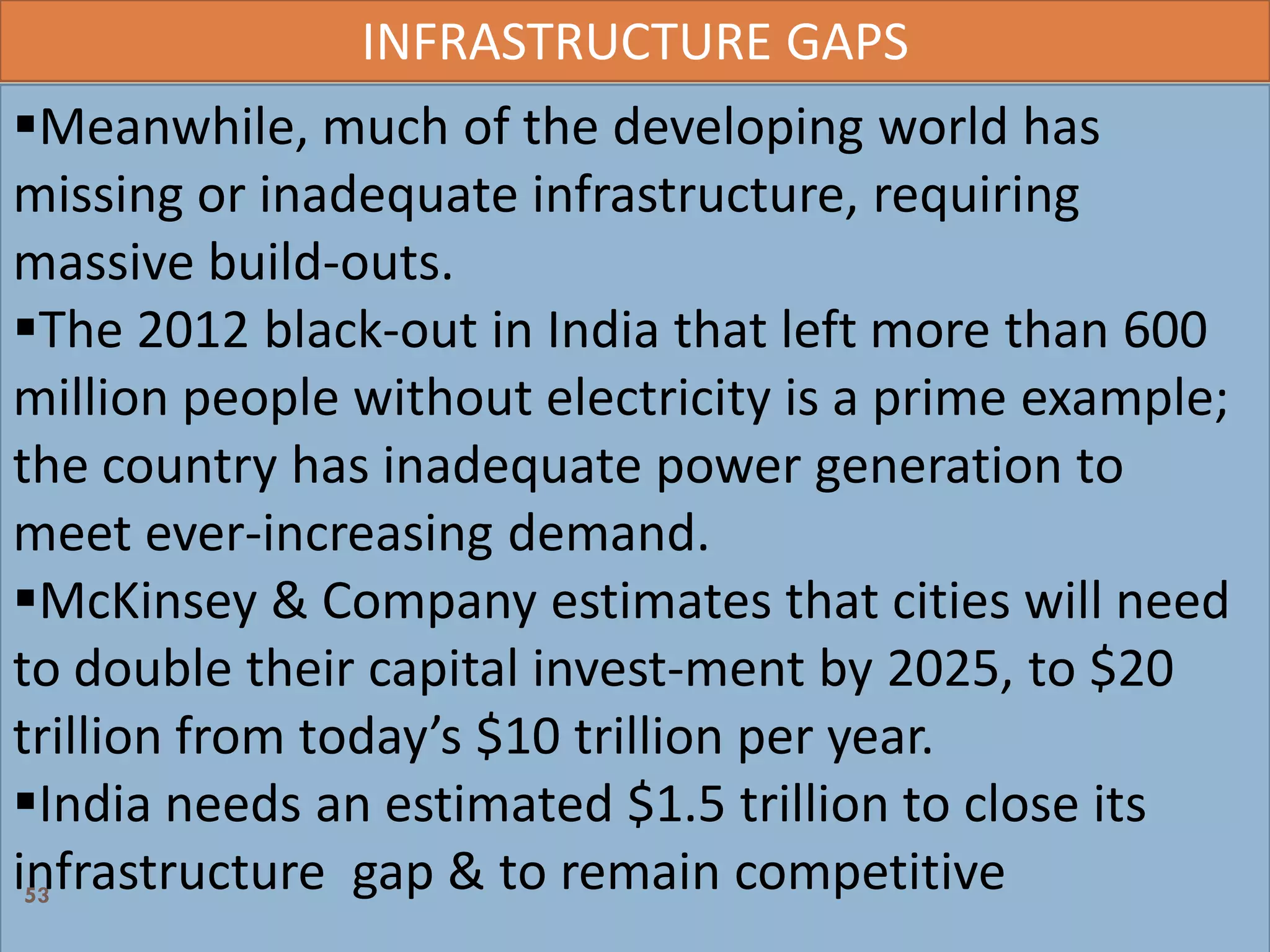 INFRASTRUCTURE GAPS
Meanwhile, much of the developing world has
missing or inadequate infrastructure, requiring
massive build-outs.
The 2012 black-out in India that left more than 600
million people without electricity is a prime example;
the country has inadequate power generation to
meet ever-increasing demand.
McKinsey & Company estimates that cities will need
to double their capital invest-ment by 2025, to $20
trillion from today’s $10 trillion per year.
India needs an estimated $1.5 trillion to close its
infrastructure gap & to remain competitive53
 