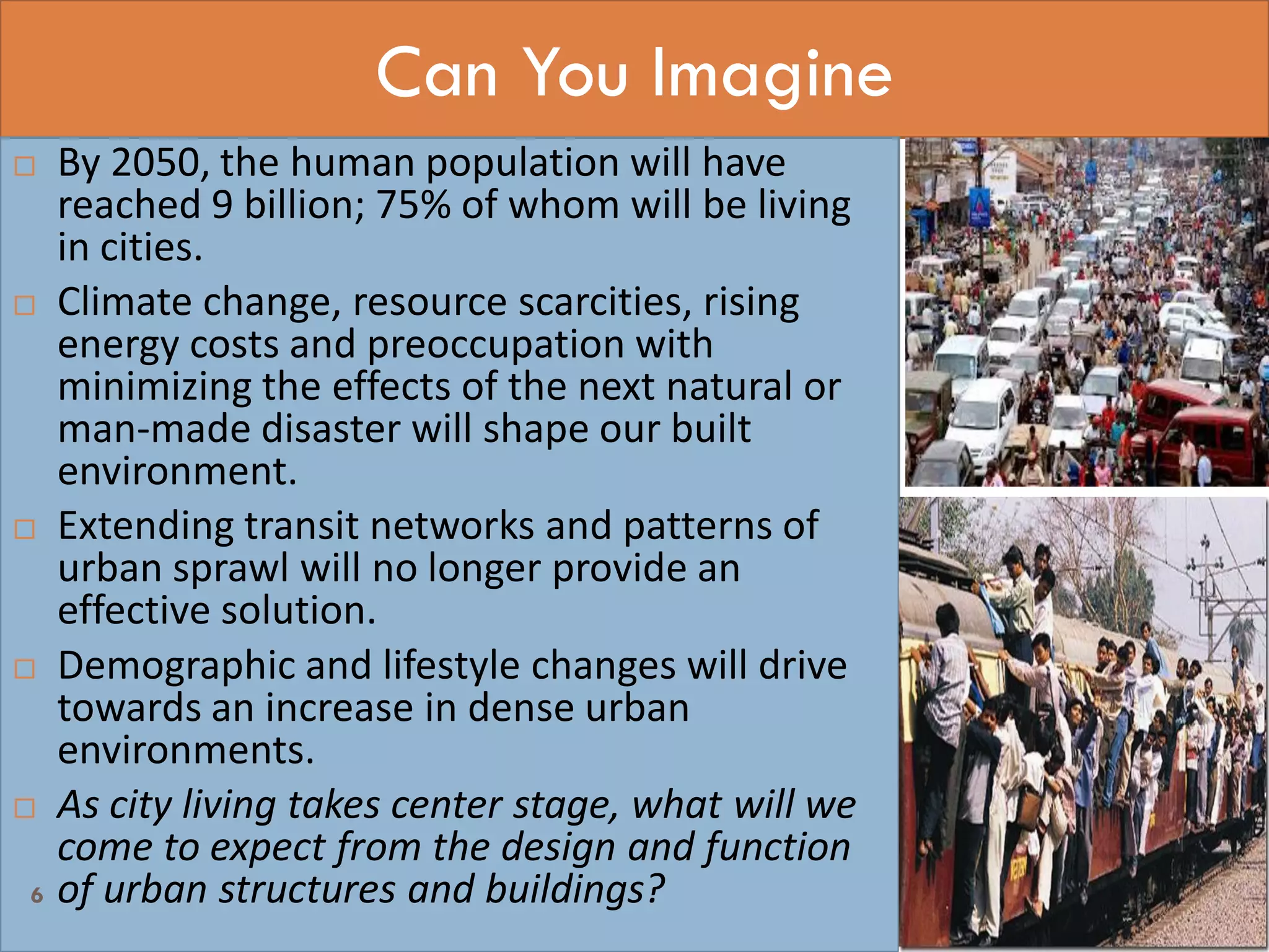 Can You Imagine
 By 2050, the human population will have
reached 9 billion; 75% of whom will be living
in cities.
 Climate change, resource scarcities, rising
energy costs and preoccupation with
minimizing the effects of the next natural or
man-made disaster will shape our built
environment.
 Extending transit networks and patterns of
urban sprawl will no longer provide an
effective solution.
 Demographic and lifestyle changes will drive
towards an increase in dense urban
environments.
 As city living takes center stage, what will we
come to expect from the design and function
of urban structures and buildings?6
 