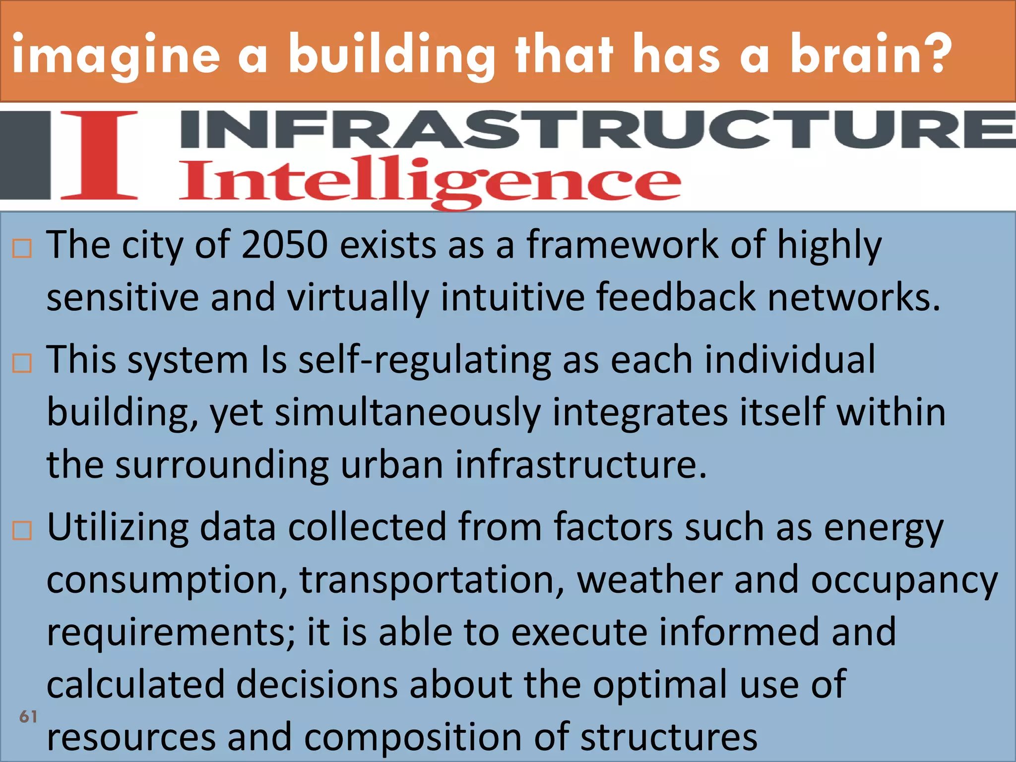 imagine a building that has a brain?
 The city of 2050 exists as a framework of highly
sensitive and virtually intuitive feedback networks.
 This system Is self-regulating as each individual
building, yet simultaneously integrates itself within
the surrounding urban infrastructure.
 Utilizing data collected from factors such as energy
consumption, transportation, weather and occupancy
requirements; it is able to execute informed and
calculated decisions about the optimal use of
resources and composition of structures
61
 
