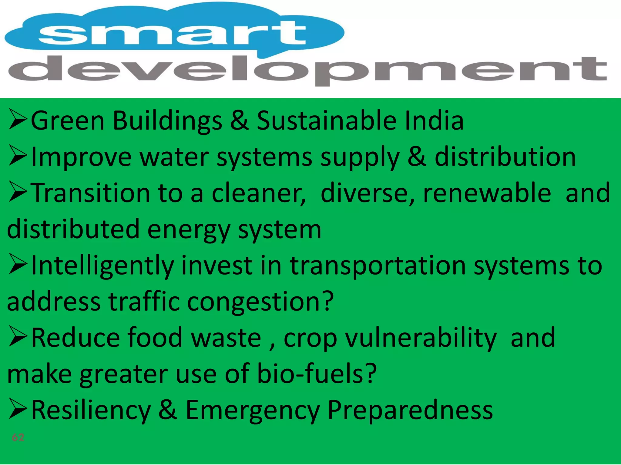 Green Buildings & Sustainable India
Improve water systems supply & distribution
Transition to a cleaner, diverse, renewable and
distributed energy system
Intelligently invest in transportation systems to
address traffic congestion?
Reduce food waste , crop vulnerability and
make greater use of bio-fuels?
Resiliency & Emergency Preparedness
62
 