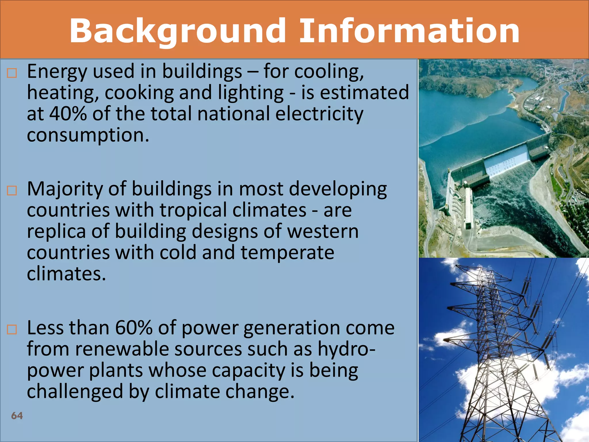 Background Information
 Energy used in buildings – for cooling,
heating, cooking and lighting - is estimated
at 40% of the total national electricity
consumption.
 Majority of buildings in most developing
countries with tropical climates - are
replica of building designs of western
countries with cold and temperate
climates.
 Less than 60% of power generation come
from renewable sources such as hydro-
power plants whose capacity is being
challenged by climate change.
64
 