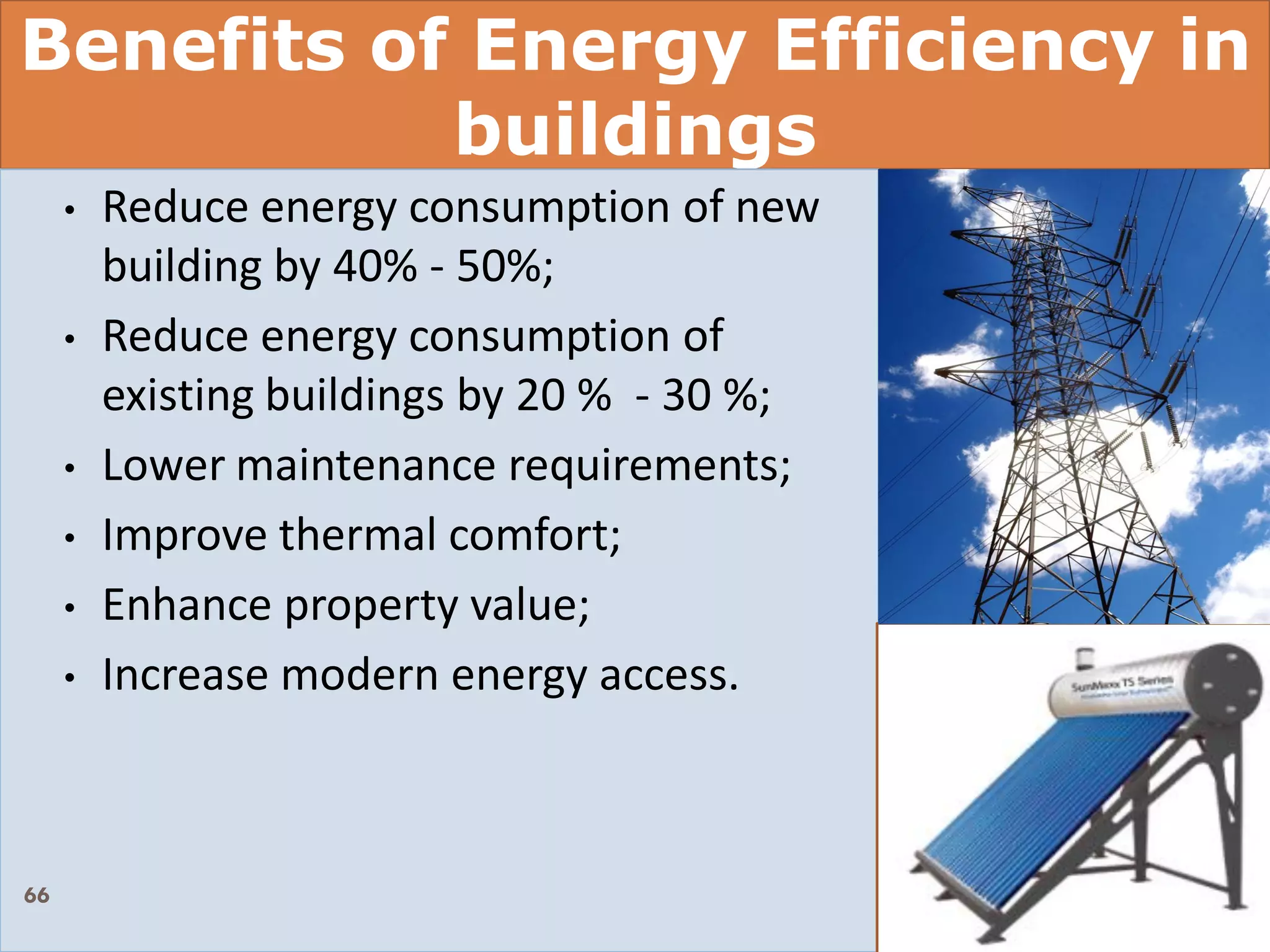 Benefits of Energy Efficiency in
buildings
• Reduce energy consumption of new
building by 40% - 50%;
• Reduce energy consumption of
existing buildings by 20 % - 30 %;
• Lower maintenance requirements;
• Improve thermal comfort;
• Enhance property value;
• Increase modern energy access.
66
 